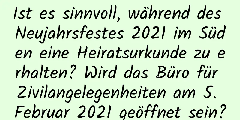 Ist es sinnvoll, während des Neujahrsfestes 2021 im Süden eine Heiratsurkunde zu erhalten? Wird das Büro für Zivilangelegenheiten am 5. Februar 2021 geöffnet sein?