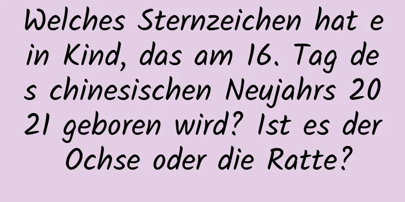 Welches Sternzeichen hat ein Kind, das am 16. Tag des chinesischen Neujahrs 2021 geboren wird? Ist es der Ochse oder die Ratte?