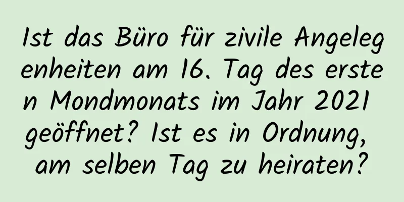 Ist das Büro für zivile Angelegenheiten am 16. Tag des ersten Mondmonats im Jahr 2021 geöffnet? Ist es in Ordnung, am selben Tag zu heiraten?