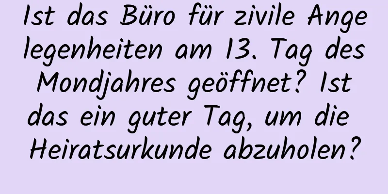 Ist das Büro für zivile Angelegenheiten am 13. Tag des Mondjahres geöffnet? Ist das ein guter Tag, um die Heiratsurkunde abzuholen?