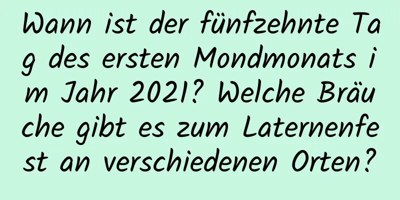 Wann ist der fünfzehnte Tag des ersten Mondmonats im Jahr 2021? Welche Bräuche gibt es zum Laternenfest an verschiedenen Orten?