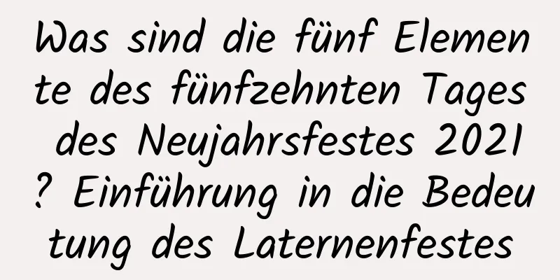 Was sind die fünf Elemente des fünfzehnten Tages des Neujahrsfestes 2021? Einführung in die Bedeutung des Laternenfestes