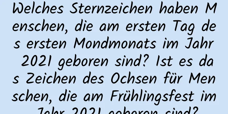 Welches Sternzeichen haben Menschen, die am ersten Tag des ersten Mondmonats im Jahr 2021 geboren sind? Ist es das Zeichen des Ochsen für Menschen, die am Frühlingsfest im Jahr 2021 geboren sind?