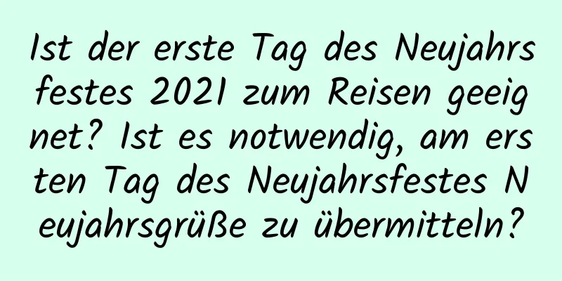 Ist der erste Tag des Neujahrsfestes 2021 zum Reisen geeignet? Ist es notwendig, am ersten Tag des Neujahrsfestes Neujahrsgrüße zu übermitteln?