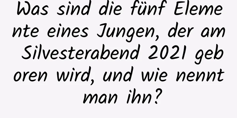 Was sind die fünf Elemente eines Jungen, der am Silvesterabend 2021 geboren wird, und wie nennt man ihn?