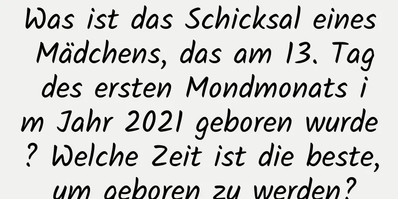 Was ist das Schicksal eines Mädchens, das am 13. Tag des ersten Mondmonats im Jahr 2021 geboren wurde? Welche Zeit ist die beste, um geboren zu werden?