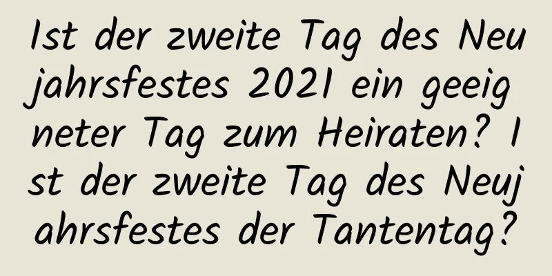 Ist der zweite Tag des Neujahrsfestes 2021 ein geeigneter Tag zum Heiraten? Ist der zweite Tag des Neujahrsfestes der Tantentag?