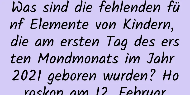 Was sind die fehlenden fünf Elemente von Kindern, die am ersten Tag des ersten Mondmonats im Jahr 2021 geboren wurden? Horoskop am 12. Februar