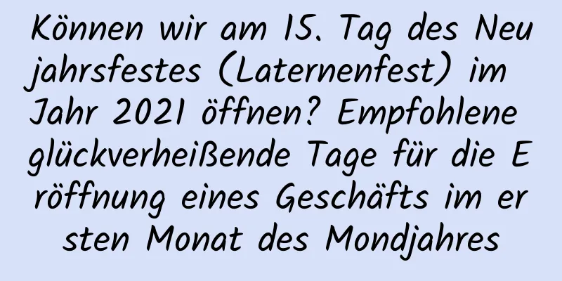 Können wir am 15. Tag des Neujahrsfestes (Laternenfest) im Jahr 2021 öffnen? Empfohlene glückverheißende Tage für die Eröffnung eines Geschäfts im ersten Monat des Mondjahres