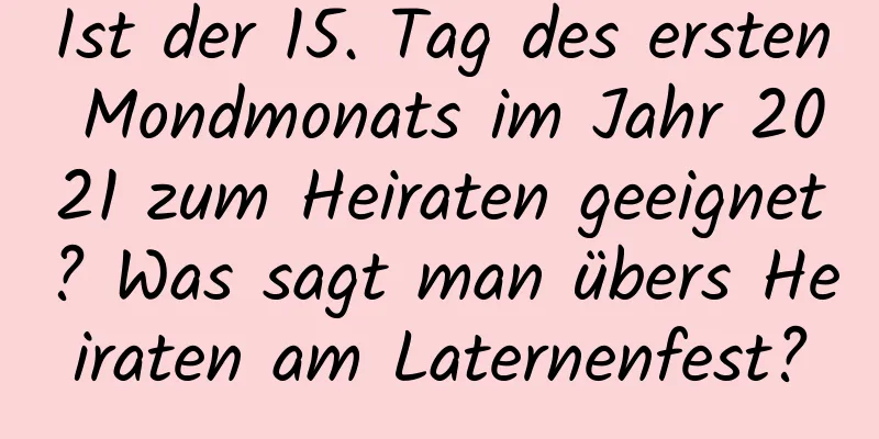 Ist der 15. Tag des ersten Mondmonats im Jahr 2021 zum Heiraten geeignet? Was sagt man übers Heiraten am Laternenfest?