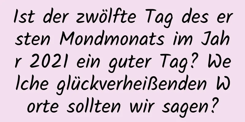 Ist der zwölfte Tag des ersten Mondmonats im Jahr 2021 ein guter Tag? Welche glückverheißenden Worte sollten wir sagen?