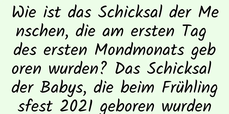 Wie ist das Schicksal der Menschen, die am ersten Tag des ersten Mondmonats geboren wurden? Das Schicksal der Babys, die beim Frühlingsfest 2021 geboren wurden