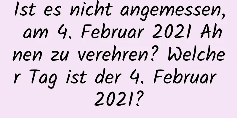 Ist es nicht angemessen, am 4. Februar 2021 Ahnen zu verehren? Welcher Tag ist der 4. Februar 2021?