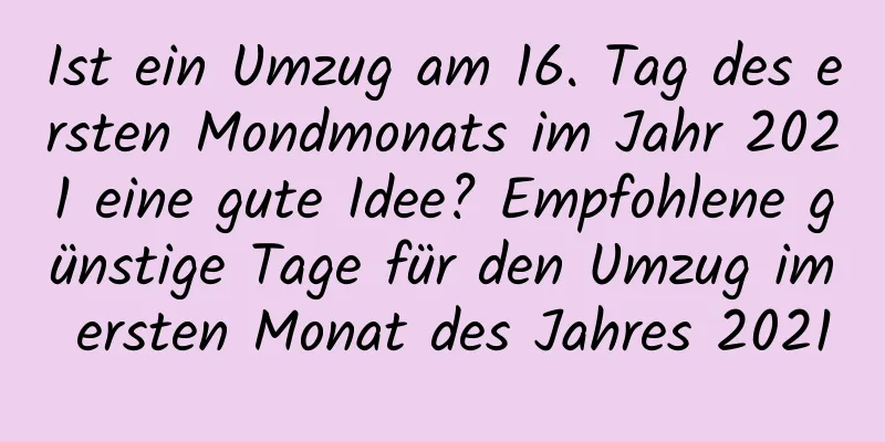 Ist ein Umzug am 16. Tag des ersten Mondmonats im Jahr 2021 eine gute Idee? Empfohlene günstige Tage für den Umzug im ersten Monat des Jahres 2021