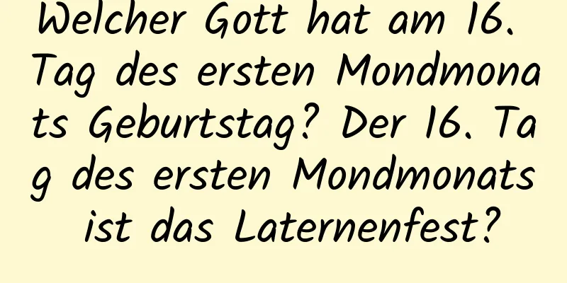 Welcher Gott hat am 16. Tag des ersten Mondmonats Geburtstag? Der 16. Tag des ersten Mondmonats ist das Laternenfest?