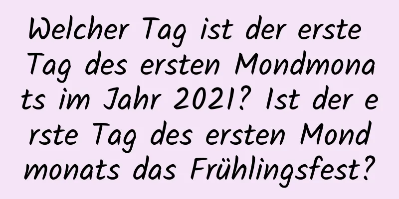 Welcher Tag ist der erste Tag des ersten Mondmonats im Jahr 2021? Ist der erste Tag des ersten Mondmonats das Frühlingsfest?