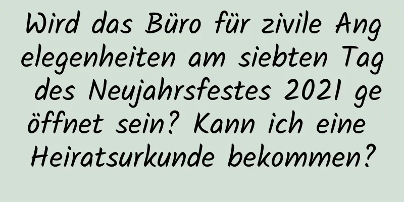 Wird das Büro für zivile Angelegenheiten am siebten Tag des Neujahrsfestes 2021 geöffnet sein? Kann ich eine Heiratsurkunde bekommen?