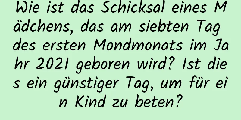 Wie ist das Schicksal eines Mädchens, das am siebten Tag des ersten Mondmonats im Jahr 2021 geboren wird? Ist dies ein günstiger Tag, um für ein Kind zu beten?