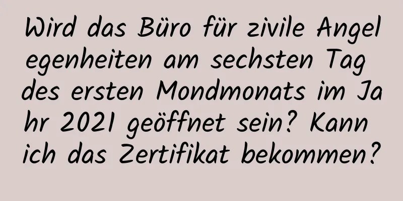 Wird das Büro für zivile Angelegenheiten am sechsten Tag des ersten Mondmonats im Jahr 2021 geöffnet sein? Kann ich das Zertifikat bekommen?