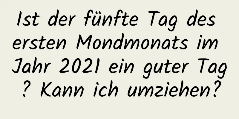 Ist der fünfte Tag des ersten Mondmonats im Jahr 2021 ein guter Tag? Kann ich umziehen?