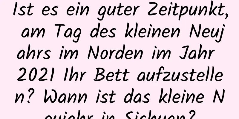 Ist es ein guter Zeitpunkt, am Tag des kleinen Neujahrs im Norden im Jahr 2021 Ihr Bett aufzustellen? Wann ist das kleine Neujahr in Sichuan?