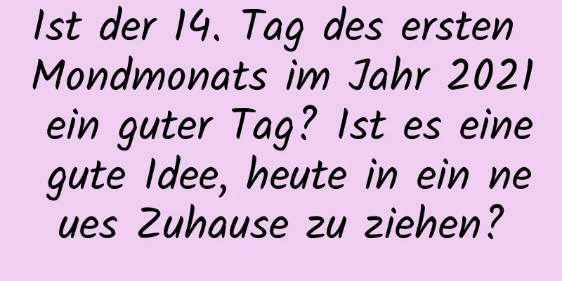 Ist der 14. Tag des ersten Mondmonats im Jahr 2021 ein guter Tag? Ist es eine gute Idee, heute in ein neues Zuhause zu ziehen?