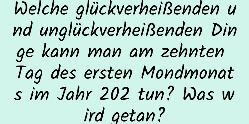 Welche glückverheißenden und unglückverheißenden Dinge kann man am zehnten Tag des ersten Mondmonats im Jahr 202 tun? Was wird getan?