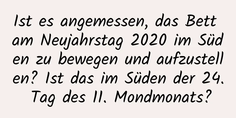 Ist es angemessen, das Bett am Neujahrstag 2020 im Süden zu bewegen und aufzustellen? Ist das im Süden der 24. Tag des 11. Mondmonats?