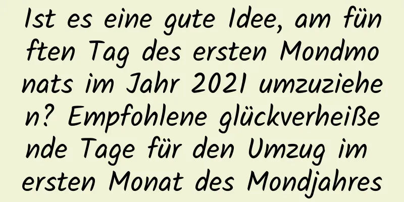 Ist es eine gute Idee, am fünften Tag des ersten Mondmonats im Jahr 2021 umzuziehen? Empfohlene glückverheißende Tage für den Umzug im ersten Monat des Mondjahres