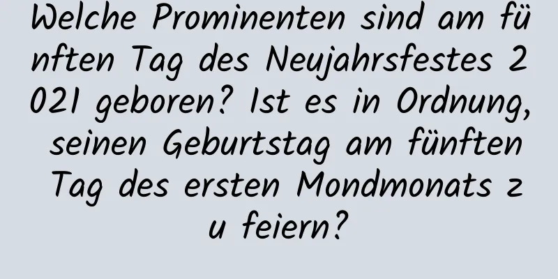 Welche Prominenten sind am fünften Tag des Neujahrsfestes 2021 geboren? Ist es in Ordnung, seinen Geburtstag am fünften Tag des ersten Mondmonats zu feiern?