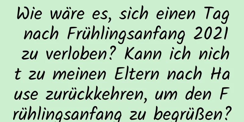 Wie wäre es, sich einen Tag nach Frühlingsanfang 2021 zu verloben? Kann ich nicht zu meinen Eltern nach Hause zurückkehren, um den Frühlingsanfang zu begrüßen?