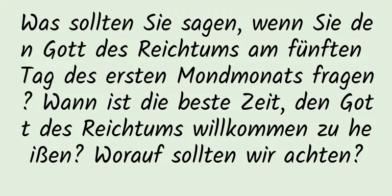 Was sollten Sie sagen, wenn Sie den Gott des Reichtums am fünften Tag des ersten Mondmonats fragen? Wann ist die beste Zeit, den Gott des Reichtums willkommen zu heißen? Worauf sollten wir achten?