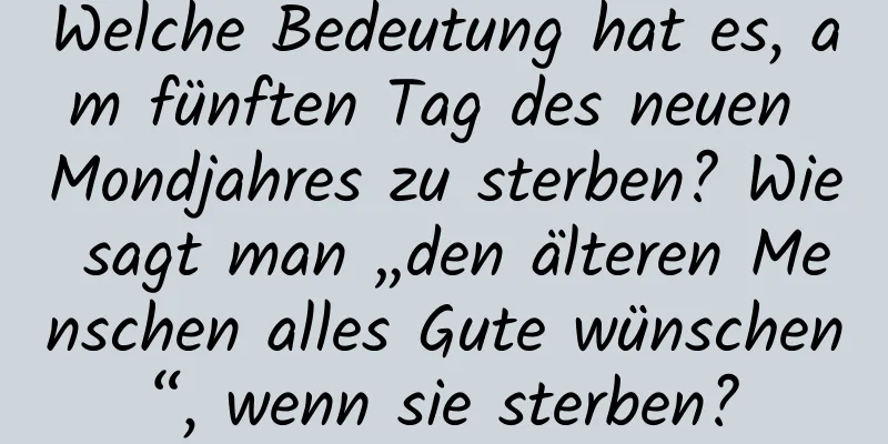 Welche Bedeutung hat es, am fünften Tag des neuen Mondjahres zu sterben? Wie sagt man „den älteren Menschen alles Gute wünschen“, wenn sie sterben?