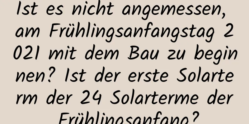 Ist es nicht angemessen, am Frühlingsanfangstag 2021 mit dem Bau zu beginnen? Ist der erste Solarterm der 24 Solarterme der Frühlingsanfang?