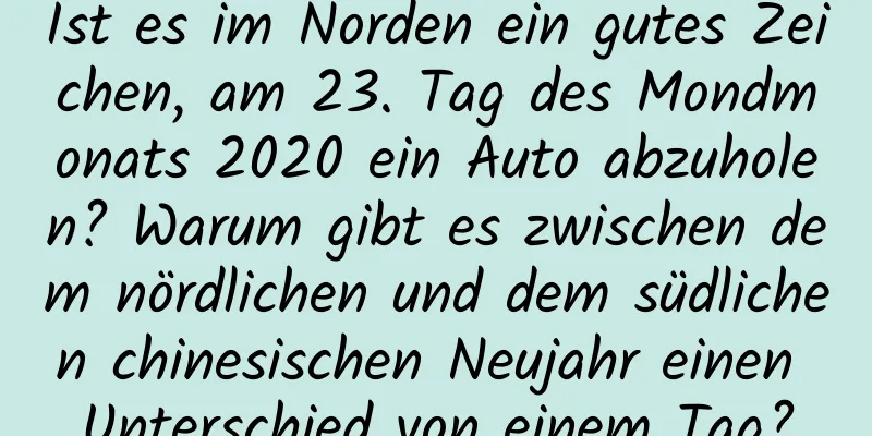 Ist es im Norden ein gutes Zeichen, am 23. Tag des Mondmonats 2020 ein Auto abzuholen? Warum gibt es zwischen dem nördlichen und dem südlichen chinesischen Neujahr einen Unterschied von einem Tag?