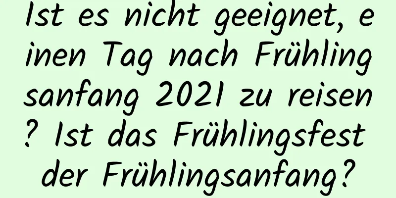 Ist es nicht geeignet, einen Tag nach Frühlingsanfang 2021 zu reisen? Ist das Frühlingsfest der Frühlingsanfang?