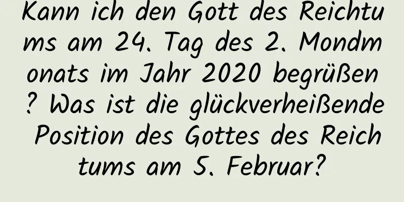 Kann ich den Gott des Reichtums am 24. Tag des 2. Mondmonats im Jahr 2020 begrüßen? Was ist die glückverheißende Position des Gottes des Reichtums am 5. Februar?