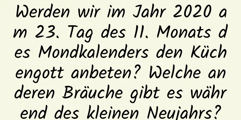 Werden wir im Jahr 2020 am 23. Tag des 11. Monats des Mondkalenders den Küchengott anbeten? Welche anderen Bräuche gibt es während des kleinen Neujahrs?