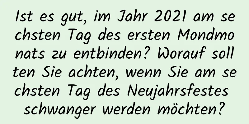 Ist es gut, im Jahr 2021 am sechsten Tag des ersten Mondmonats zu entbinden? Worauf sollten Sie achten, wenn Sie am sechsten Tag des Neujahrsfestes schwanger werden möchten?