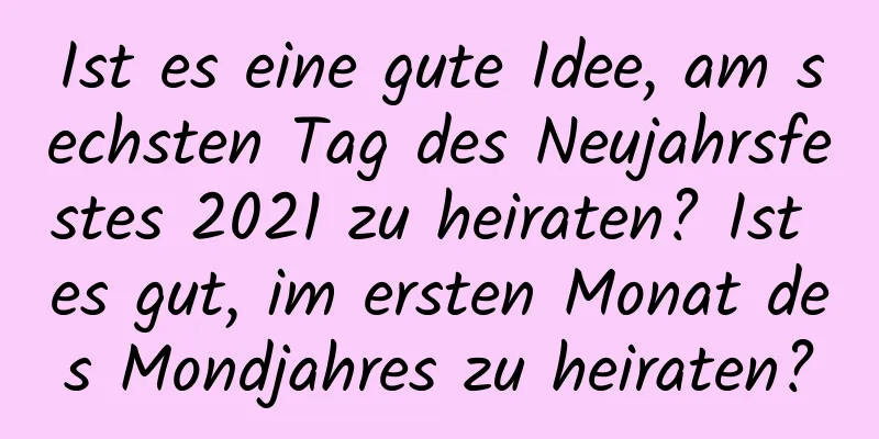 Ist es eine gute Idee, am sechsten Tag des Neujahrsfestes 2021 zu heiraten? Ist es gut, im ersten Monat des Mondjahres zu heiraten?