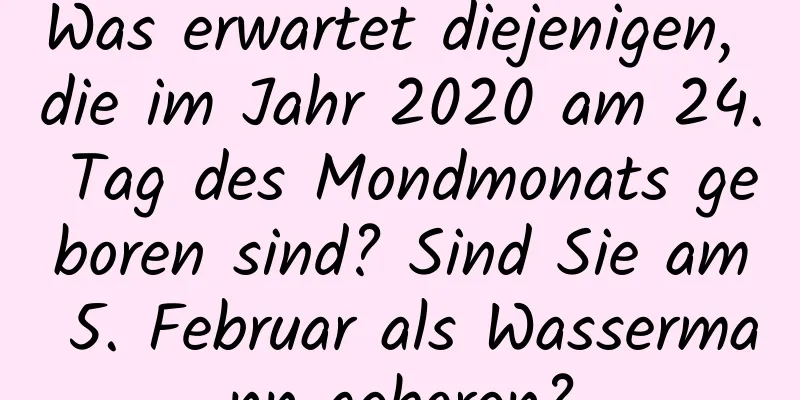 Was erwartet diejenigen, die im Jahr 2020 am 24. Tag des Mondmonats geboren sind? Sind Sie am 5. Februar als Wassermann geboren?