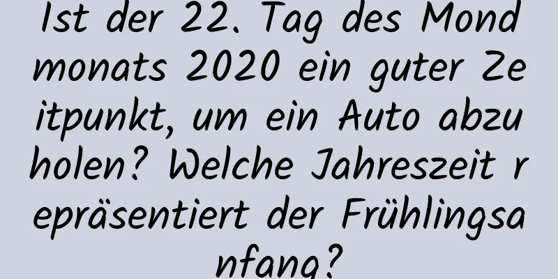 Ist der 22. Tag des Mondmonats 2020 ein guter Zeitpunkt, um ein Auto abzuholen? Welche Jahreszeit repräsentiert der Frühlingsanfang?