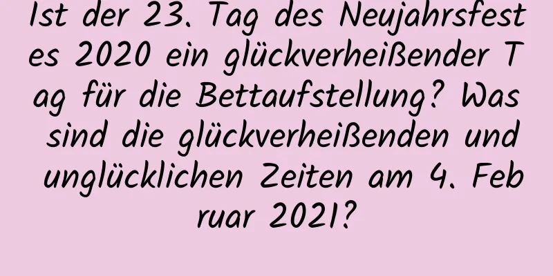 Ist der 23. Tag des Neujahrsfestes 2020 ein glückverheißender Tag für die Bettaufstellung? Was sind die glückverheißenden und unglücklichen Zeiten am 4. Februar 2021?