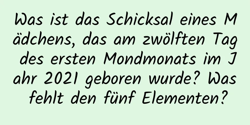 Was ist das Schicksal eines Mädchens, das am zwölften Tag des ersten Mondmonats im Jahr 2021 geboren wurde? Was fehlt den fünf Elementen?