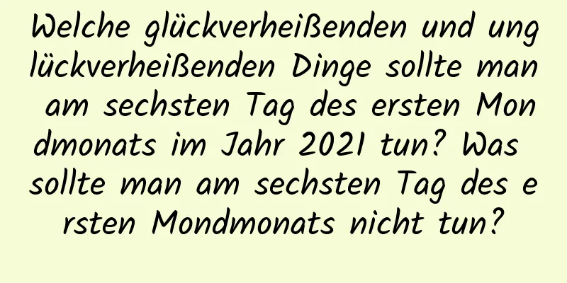 Welche glückverheißenden und unglückverheißenden Dinge sollte man am sechsten Tag des ersten Mondmonats im Jahr 2021 tun? Was sollte man am sechsten Tag des ersten Mondmonats nicht tun?