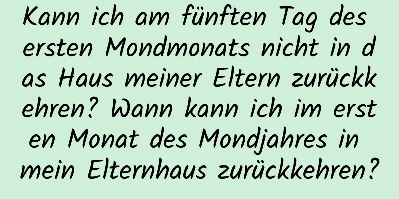 Kann ich am fünften Tag des ersten Mondmonats nicht in das Haus meiner Eltern zurückkehren? Wann kann ich im ersten Monat des Mondjahres in mein Elternhaus zurückkehren?