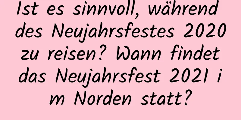 Ist es sinnvoll, während des Neujahrsfestes 2020 zu reisen? Wann findet das Neujahrsfest 2021 im Norden statt?