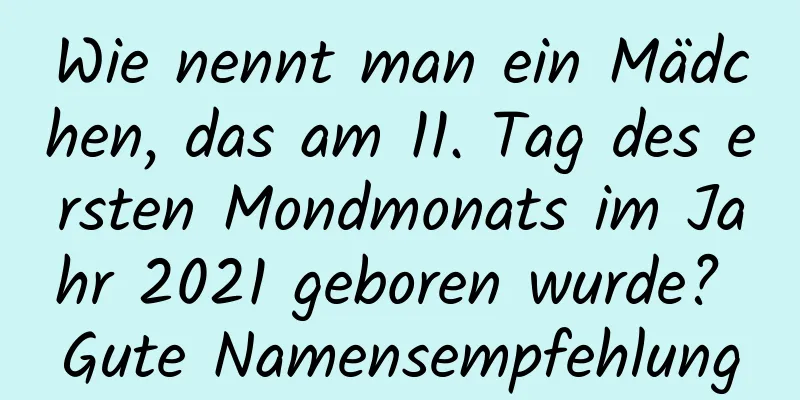 Wie nennt man ein Mädchen, das am 11. Tag des ersten Mondmonats im Jahr 2021 geboren wurde? Gute Namensempfehlung