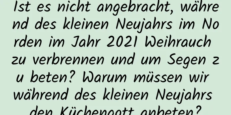 Ist es nicht angebracht, während des kleinen Neujahrs im Norden im Jahr 2021 Weihrauch zu verbrennen und um Segen zu beten? Warum müssen wir während des kleinen Neujahrs den Küchengott anbeten?