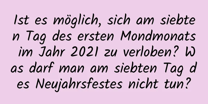 Ist es möglich, sich am siebten Tag des ersten Mondmonats im Jahr 2021 zu verloben? Was darf man am siebten Tag des Neujahrsfestes nicht tun?